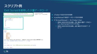 ⚫ vTodayで当日の日付を取得
⚫ vLastReloadで前回データロード日付を取得
⚫ if $(vLastReload) = $(vToday) then
○ 前回と当日の日付を比較し、同じ場合少量データをロー
ドし、Exit Scriptでスクリプト中止
○ 前回と当日の日付を比較し、違う場合そのままデータ
ロード
スクリプト例
Exit Scriptを使用した少量データロード
 