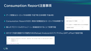 ⚫ データ更新はヨーロッパ中央時間：午前7時(日本時間：午後4時)
⚫ Consumption Reportの日付、時刻の初期設定はヨーロッパ中央時間です
⚫ 個人のプロファイルのタイムゾーン、地域設定をすることで変更可能
⚫ 合わせて内容を確認する可能性のあるReload Analyzerはスクリプトのvu_GMT_offsetで設定可能
Consumption Report注意事項
 