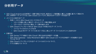 ⚫ Qlik Cloud Analyticsは分析用データ量で測定されます。毎月のピーク使用量は、購入した容量に基づいて測定され
ます。分析用データ メトリクスは、Qlik Cloud にロードされ、存在するすべてのデータの合計です
⚫ メトリクスに含まれるデータ
○ 外部ソースから Qlik Cloud にロードされたデータ
◉ リロードの場合、新しい増分データによってデータ数が増加します
◉ リロードのデータが少ない場合、データ数は減少します
○ Qlik Cloud にアップロードまたは Qlik Cloud で作成されたデータ ファイル
◉ ファイル サイズがカウントされます
◉ Qlik Cloud 内でデータ ファイルをコピーすると、新しいデータ ファイルもカウントに含まれます
⚫ 計算方法
○ Qlik Sense アプリ経由で Qlik Cloud に取り込まれる外部データの量。
○ Qlik Data Gateway - Data Movement 経由で Qlik Cloud にロードされる外部データの結果の QVD
ファイル サイズ
○ Qlik Cloud にアップロードされるデータ ファイルのファイル サイズ。
○ アプリの静的バイト サイズ
3
分析用データ
 