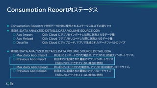 ⚫ Consumption Report内で分析データ計測に使用されるステータスは以下の通りです
⚫ 項目名：DATA_ANALYZED_DETAILS.DATA_VOLUME_SOURCE_QDA
○ App Import Qlik Cloud にアプリをインポートした際に計測されるデータ量
○ App Reload Qlik Cloud でアプリをリロードした際に計測されるデータ量
○ Datafile Qlik Cloud にアップロード、アプリで生成されたデータファイルのサイズ
⚫ 項目名：DATA_ANALYZED_DETAILS.DATA_VOLUME_SOURCE_DETAIL_QDA
○ Max daily App Import 同じ日にインポートされた場合の、アプリの1日の最大インポートサイズ。
○ Previous App Import 前日までに記録された最後のアプリインポートサイズ
（当日にリロードされていない場合に使用）
○ Max daily App Reload 同じ日にリロードされた場合の、アプリの1日の最大リロードサイズ。
○ Previous App Reload 前日までに記録された最後のアプリリロードサイズ
（当日にリロードされていない場合に使用）
Coｎsumption Report内ステータス
 