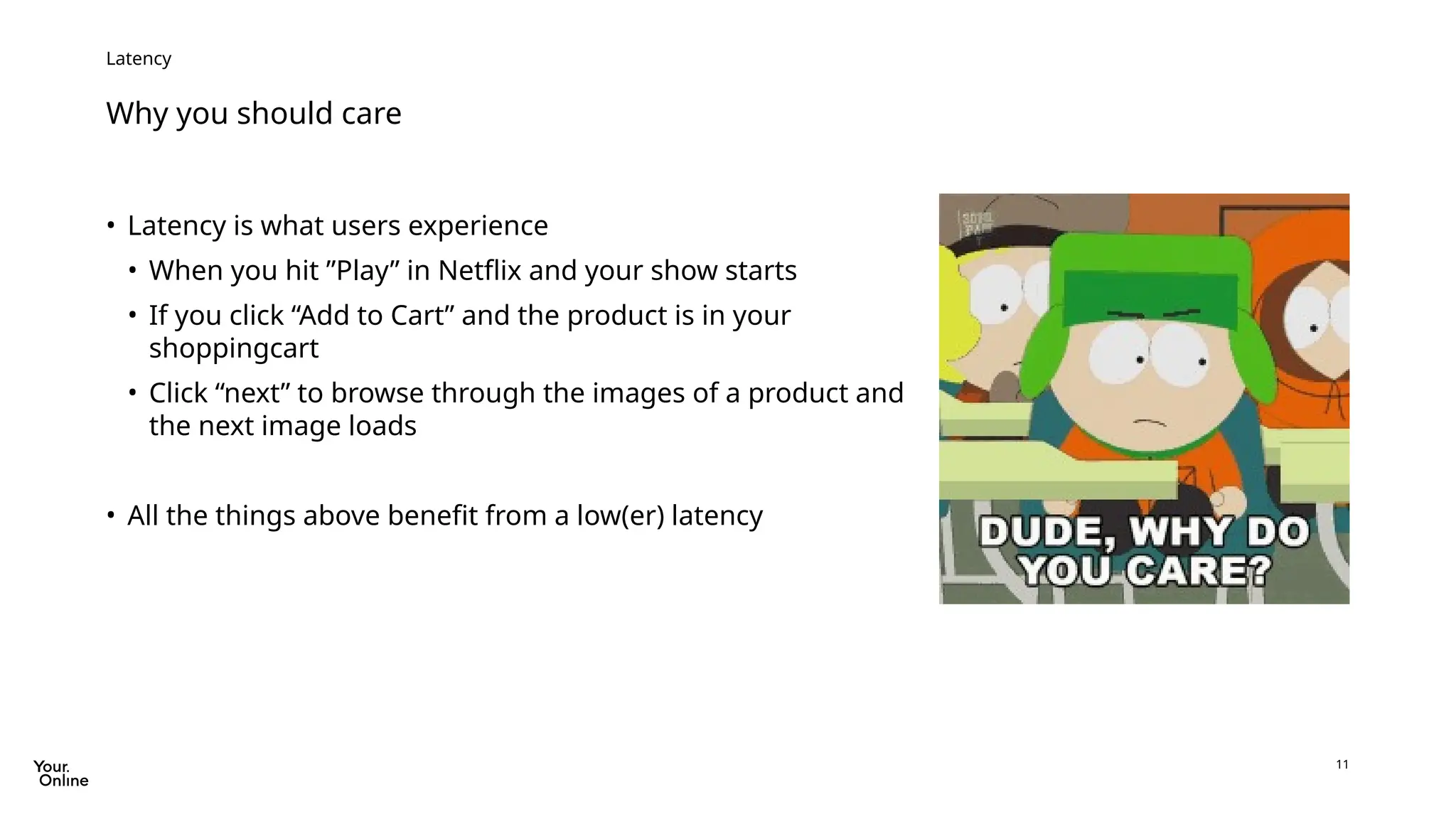 11
Why you should care
Latency
• Latency is what users experience
• When you hit ”Play” in Netflix and your show starts
• If you click “Add to Cart” and the product is in your
shoppingcart
• Click “next” to browse through the images of a product and
the next image loads
• All the things above benefit from a low(er) latency
 