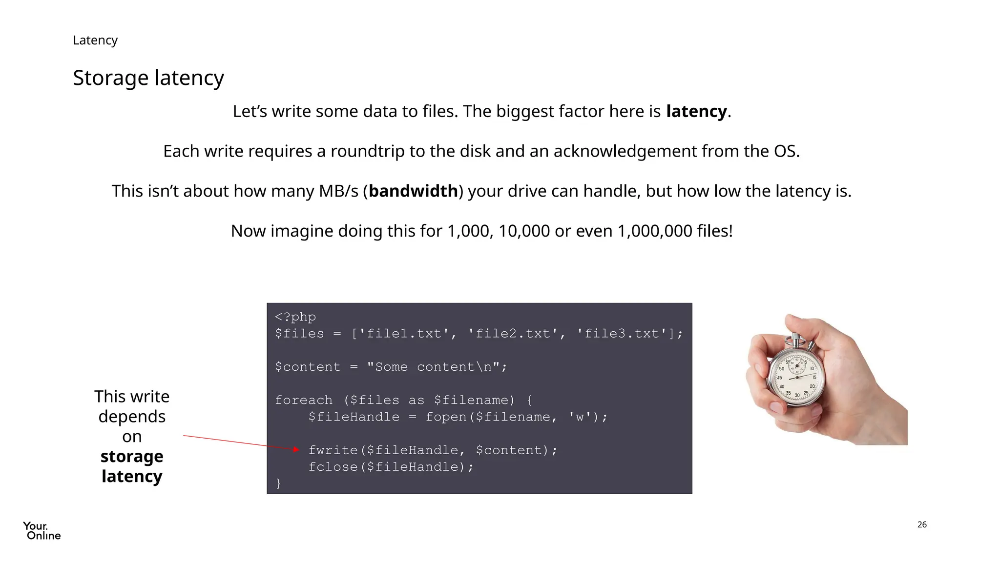 26
Storage latency
Latency
<?php
$files = ['file1.txt', 'file2.txt', 'file3.txt'];
$content = "Some contentn";
foreach ($files as $filename) {
$fileHandle = fopen($filename, 'w');
fwrite($fileHandle, $content);
fclose($fileHandle);
}
Let’s write some data to files. The biggest factor here is latency.
Each write requires a roundtrip to the disk and an acknowledgement from the OS.
This isn’t about how many MB/s (bandwidth) your drive can handle, but how low the latency is.
Now imagine doing this for 1,000, 10,000 or even 1,000,000 files!
This write
depends
on
storage
latency
 