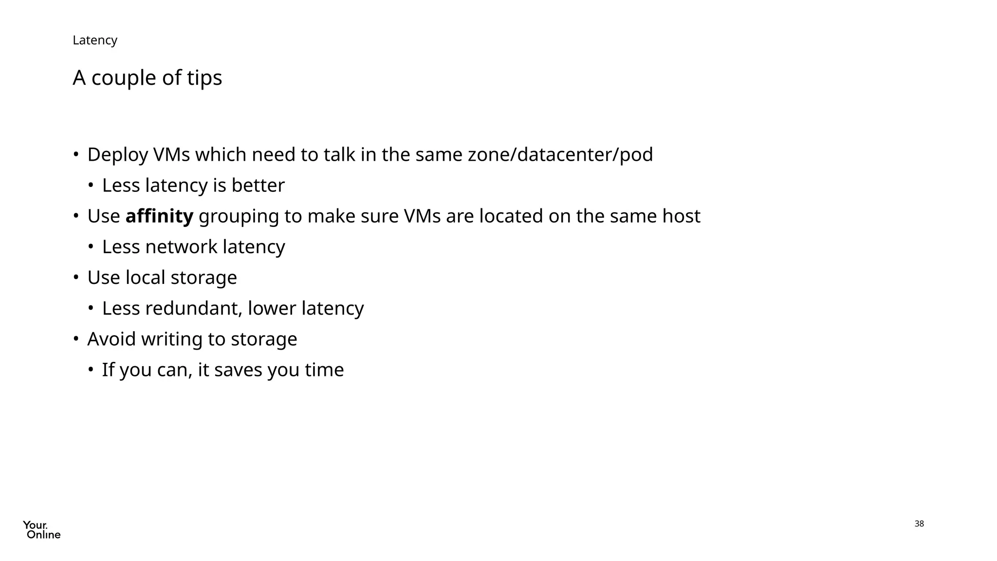38
A couple of tips
Latency
• Deploy VMs which need to talk in the same zone/datacenter/pod
• Less latency is better
• Use affinity grouping to make sure VMs are located on the same host
• Less network latency
• Use local storage
• Less redundant, lower latency
• Avoid writing to storage
• If you can, it saves you time
 