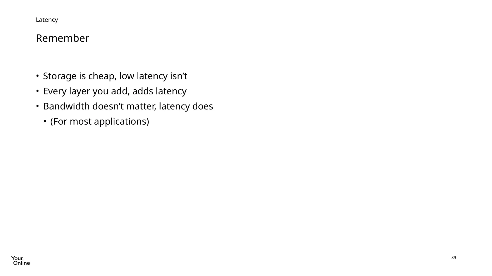 39
Remember
Latency
• Storage is cheap, low latency isn’t
• Every layer you add, adds latency
• Bandwidth doesn’t matter, latency does
• (For most applications)
 