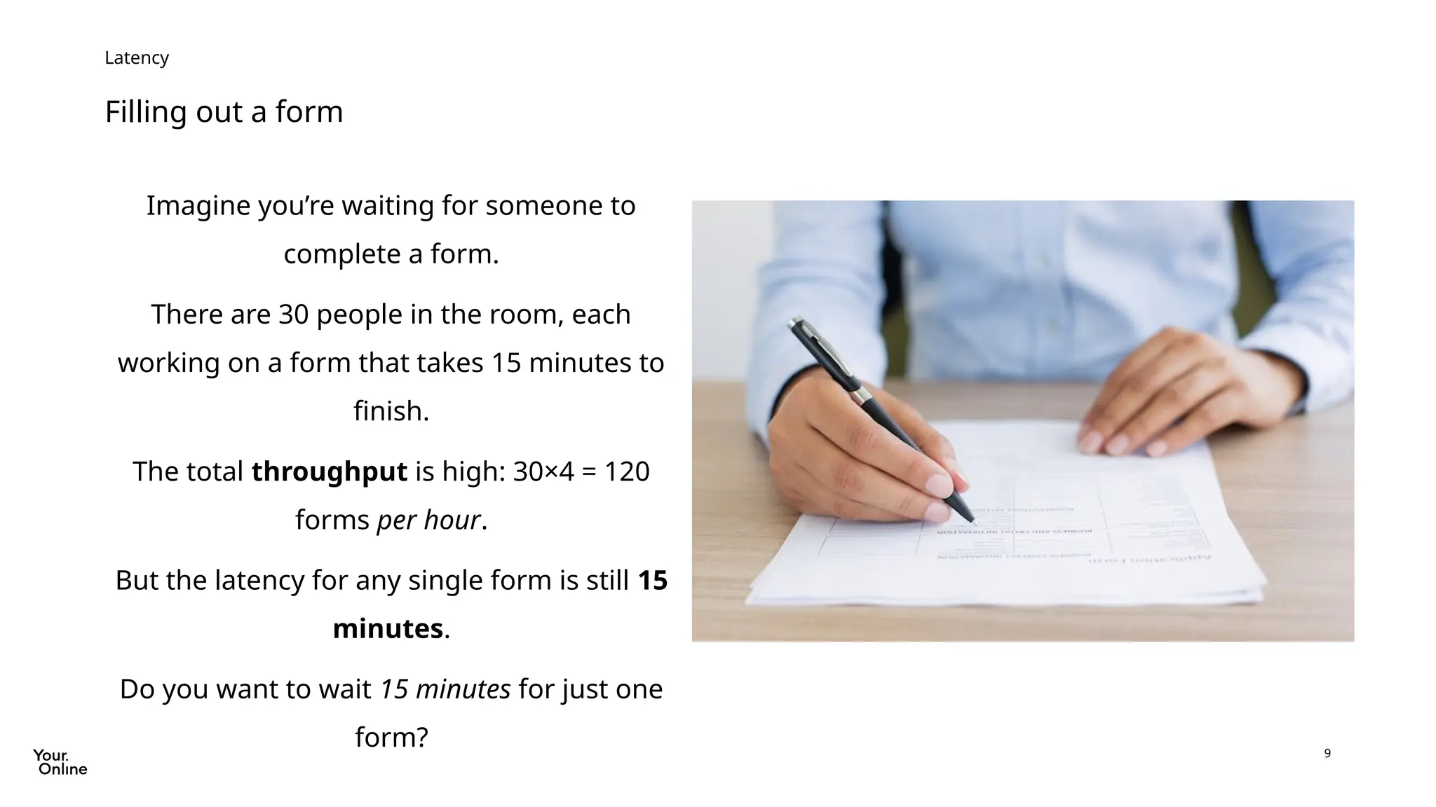 9
Filling out a form
Latency
Imagine you’re waiting for someone to
complete a form.
There are 30 people in the room, each
working on a form that takes 15 minutes to
finish.
The total throughput is high: 30×4 = 120
forms per hour.
But the latency for any single form is still 15
minutes.
Do you want to wait 15 minutes for just one
form?
 