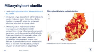 Mikroyritykset alueilla
• Lähde: Oulun yliopisto, Kerttu Saalasti Instituutti,
MY Tilastot
• Mikroyritys: yritys, jossa alle 10 työntekijää ja alle
kahden miljoonan euron liikevaihto, … Oulun
yliopiston mukaan 95 prosenttia aktiivisesti
toimivista yrityksistä on mikroyrityksiä.
• ”Mikroyrityksiä on määrällisesti eniten
kaupungeissa, mutta väestömäärään
suhteutettuna mikroyritykset painottuvat useisiin
pienempiin kuntiin ja maaseutumaisille alueille.
Tutkimusjohtaja Ossi Kotavaara korostaa, että
mikroyrityksillä sekä niiden talouden ja
työpaikkojen kehityksellä on paikoin suuri
merkitys alueelliselle elinvoimalle maaseudulla,
missä ei usein ole merkittävästi suurempien
yritysten tai julkisen sektorin työpaikkoja.”
Pasi Piela | Tilastokeskus
Kuvakaappaus: https://www.oulu.fi/my_tilastot/2025/avainluvut.html
Mikroyrityksiä tuhatta asukasta kohden
 