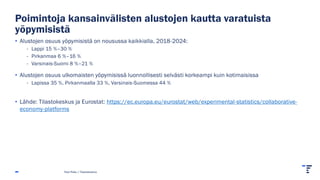 Poimintoja kansainvälisten alustojen kautta varatuista
yöpymisistä
• Alustojen osuus yöpymisistä on nousussa kaikkialla, 2018-2024:
- Lappi 15 %–30 %
- Pirkanmaa 6 %–16 %
- Varsinais-Suomi 8 %–21 %
• Alustojen osuus ulkomaisten yöpymisissä luonnollisesti selvästi korkeampi kuin kotimaisissa
- Lapissa 35 %, Pirkanmaalla 33 %, Varsinais-Suomessa 44 %
• Lähde: Tilastokeskus ja Eurostat: https://ec.europa.eu/eurostat/web/experimental-statistics/collaborative-
economy-platforms
Pasi Piela | Tilastokeskus
 