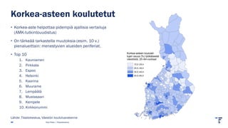 Korkea-asteen koulutet-
tujen osuus (%) työikäisestä
väestöstä, 20–64-vuotiaat
13,2–24,4
24,5–34,4
34,5–44,4
44,5–65,5
Korkea-asteen koulutetut
• Korkea-aste helpottaa pidempiä ajallisia vertailuja
(AMK-tutkintouudistus)
• On tärkeää tarkastella muutoksia (esim. 10 v.)
pienalueittain: menestyvien alueiden periferiat.
• Top 10
1. Kauniainen
2. Pirkkala
3. Espoo
4. Helsinki
5. Kaarina
6. Muurame
7. Lempäälä
8. Mustasaari
9. Kempele
10. Kirkkonummi
Pasi Piela | Tilastokeskus
Lähde: Tilastokeskus, Väestön koulutusrakenne
 