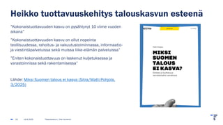 Heikko tuottavuuskehitys talouskasvun esteenä
”Kokonaistuottavuuden kasvu on pysähtynyt 10 viime vuoden
aikana”
”Kokonaistuottavuuden kasvu on ollut nopeinta
teollisuudessa, rahoitus- ja vakuutustoiminnassa, informaatio-
ja viestintäpalveluissa sekä muissa liike-elämän palveluissa”
”Eniten kokonaistuottavuus on laskenut kuljetuksessa ja
varastoinnissa sekä rakentamisessa”
Lähde: Miksi Suomen talous ei kasva (Sitra/Matti Pohjola,
3/2025)
14.8.2025 Tilastokeskus | Ville Vertanen
25
 