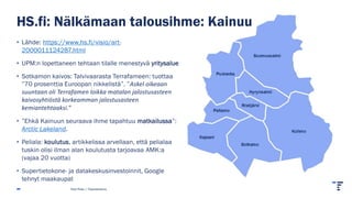 HS.fi: Nälkämaan talousihme: Kainuu
• Lähde: https://www.hs.fi/visio/art-
2000011124287.html
• UPM:n lopettaneen tehtaan tilalle menestyvä yritysalue
• Sotkamon kaivos: Talvivaarasta Terrafameen: tuottaa
”70 prosenttia Euroopan nikkelistä”. ”Askel oikeaan
suuntaan oli Terrafamen loikka matalan jalostusasteen
kaivosyhtiöstä korkeamman jalostusasteen
kemiantehtaaksi.”
• ”Ehkä Kainuun seuraava ihme tapahtuu matkailussa”:
Arctic Lakeland.
• Peliala: koulutus, artikkelissa arvellaan, että pelialaa
tuskin olisi ilman alan koulutusta tarjoavaa AMK:a
(vajaa 20 vuotta)
• Supertietokone- ja datakeskusinvestoinnit, Google
tehnyt maakaupat
Pasi Piela | Tilastokeskus
 