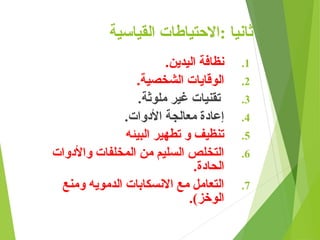 ‫القياسية‬ ‫االحتياطات‬: ‫ثانيا‬
.1
.‫اليدين‬ ‫نظافة‬
.2
.‫الشخصية‬ ‫الوقايات‬
.3
.‫ملوثة‬ ‫غير‬ ‫تقنيات‬
.4
.‫األدوات‬ ‫معالجة‬ ‫إعادة‬
.5
‫البيئه‬ ‫تطهير‬ ‫و‬ ‫تنظيف‬
.6
‫واألدوات‬ ‫المخلفات‬ ‫من‬ ‫السليم‬ ‫التخلص‬
.‫الحادة‬
.7
‫ومنع‬ ‫الدمويه‬ ‫االنسكابات‬ ‫مع‬ ‫التعامل‬
.)‫الوخز‬
 