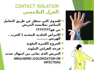 CONTACT ISOLATION
‫التالمسي‬ ‫العزل‬

‫التعامل‬ ‫طريق‬ ‫عن‬ ‫تنتقل‬ ‫التى‬ ‫للعدوى‬
‫المريض‬ ‫بمالمسه‬ ‫المباشر‬

‫هو؟؟؟؟؟؟؟؟‬ ‫من‬

, ‫الجرب‬ ( ‫المعديه‬ ‫الجلديه‬ ‫االمراض‬
......... ‫الهربس‬

‫الملوثه‬ ‫الكبيرة‬ ‫الجروح‬

‫الملوثه‬ ‫الفراش‬ ‫قرحه‬

‫شديد‬ ‫اسهال‬ ‫من‬ ‫يعانى‬ ‫الذى‬ ‫المريض‬

MRSA/MDRO (COLONIZATION OR
INFECTION)
 