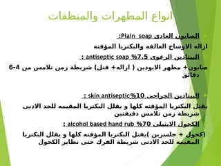 ‫والمنظفات‬ ‫المطهرات‬ ‫انواع‬

‫العادى‬ ‫الصابون‬
Plain soap
:
‫المؤقته‬ ‫والبكتريا‬ ‫العالقه‬ ‫االوساخ‬ ‫ازاله‬

‫الرغوى‬ ‫البيتادين‬
7.5
%
antiseptic soap
:
‫من‬ ‫تالمس‬ ‫زمن‬ ‫شريطة‬ )‫قتل‬ +‫ازاله‬ ( ‫االيودين‬ ‫مطهر‬ +‫صابون‬
4
-
6
‫دقائق‬

‫الجراحى‬ ‫البيتادين‬
10
%
skin antiseptic
:
‫االدنى‬ ‫للحد‬ ‫المقيمه‬ ‫البكتريا‬ ‫يقلل‬ ‫و‬ ‫كلها‬ ‫المؤقته‬ ‫البكتريا‬ ‫يقتل‬
‫دقيقتين‬ ‫تالمس‬ ‫زمن‬ ‫شريطة‬

‫االيثيلى‬ ‫الكحول‬
70
%
alcohol based hand rub
:
‫البكتريا‬ ‫يقلل‬ ‫و‬ ‫كلها‬ ‫المؤقته‬ ‫البكتريا‬ ‫)يقتل‬ ‫جلسرين‬ + ‫(كحول‬
‫الكحول‬ ‫تطاير‬ ‫حتى‬ ‫الفرك‬ ‫شريطة‬ ‫االدنى‬ ‫للحد‬ ‫المقيمه‬
 