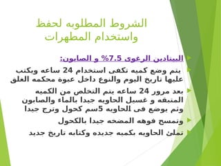 ‫لحفظ‬ ‫المطلوبه‬ ‫الشروط‬
‫المطهرات‬ ‫واستخدام‬

‫الرغوى‬ ‫البيتادين‬
7.5
:‫الصابون‬ ‫و‬ %

‫استخدام‬ ‫تكفى‬ ‫كميه‬ ‫وضع‬ ‫يتم‬
24
‫ويكتب‬ ‫ساعه‬
‫الغلق‬ ‫محكمه‬ ‫عبوة‬ ‫داخل‬ ‫والنوع‬ ‫اليوم‬ ‫تاريخ‬ ‫عليها‬

‫مرور‬ ‫بعد‬
24
‫الكميه‬ ‫من‬ ‫التخلص‬ ‫يتم‬ ‫ساعه‬
‫والصابون‬ ‫بالماء‬ ‫جيدا‬ ‫الحاويه‬ ‫غسيل‬ ‫و‬ ‫المتبقه‬
‫لحاويه‬s
‫ا‬ ‫فى‬ ‫يوضع‬ ‫وثم‬
5
‫جيدا‬ ‫وترج‬ ‫كحول‬ ‫سم‬

‫بالكحول‬ ‫جيدا‬ ‫المضخه‬ ‫فوهه‬ ‫وتمسح‬

‫جديد‬ ‫تاريخ‬ ‫وكتابه‬ ‫جديده‬ ‫بكميه‬ ‫الحاويه‬ ‫تملئ‬
 