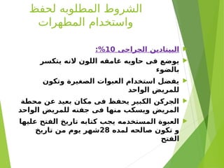 ‫لحفظ‬ ‫المطلوبه‬ ‫الشروط‬
‫المطهرات‬ ‫واستخدام‬

‫الجراحى‬ ‫البيتادين‬
10
:%

‫يتكسر‬ ‫النه‬ ‫اللون‬ ‫غامقه‬ ‫حاويه‬ ‫فى‬ ‫يوضع‬
‫بالضوء‬

‫وتكون‬ ‫الصغيرة‬ ‫العبوات‬ ‫استخدام‬ ‫يفضل‬
‫الواحد‬ ‫للمريض‬

‫محطة‬ ‫عن‬ ‫بعيد‬ ‫مكان‬ ‫فى‬ ‫يحفظ‬ ‫الكبير‬ ‫الجركن‬
‫الواحد‬ ‫للمريض‬ ‫جفنه‬ ‫فى‬ ‫منها‬ ‫ويسكب‬ ‫المريض‬

‫عليها‬ ‫الفتح‬ ‫تاريخ‬ ‫كتابه‬ ‫يجب‬ ‫المستخدمه‬ ‫العبوة‬
‫لمده‬ ‫صالحه‬ ‫تكون‬ ‫و‬
28
‫تاريخ‬ ‫من‬ ‫يوم‬ ‫شهر‬
‫الفتح‬
 