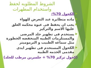‫لحفظ‬ ‫المطلوبه‬ ‫الشروط‬
‫المطهرات‬ ‫واستخدام‬

‫الكحول‬
70
:%

‫للهواء‬ ‫التعرض‬ ‫عند‬ ‫متطايرة‬ ‫ماده‬

‫الغلق‬ ‫محكمه‬ ‫عبوة‬ ‫فى‬ ‫يحفظ‬ ‫ان‬ ‫يجب‬
‫والتركيز‬ ‫االسم‬ ‫عليها‬

‫المرضى‬ ‫جلد‬ ‫تطهير‬ ‫فى‬ ‫يستخدم‬
‫الخطورة‬ ‫المنخفضه‬ ‫الطبيه‬ ‫والمستلزمات‬
‫الترموميتر‬ ‫و‬ ‫الطبيب‬ ‫سماعه‬ ‫مثل‬

‫ايدى‬ ‫تطهير‬ ‫فى‬ ‫المستخدم‬ ‫الكحول‬
‫الطبيه‬ ‫الخدمه‬ ‫مقدمى‬
‫تركيز‬ ‫(كحول‬
70
)‫للجلد‬ ‫مرطب‬ ‫جلسرين‬ + %
 