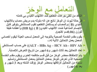 
‫كامله‬ ‫بي‬ ‫الكبدي‬ ‫االلتهاب‬ ‫ضد‬ ‫التطعيم‬ ‫جرعات‬ ‫تلقى‬ ‫من‬ ‫التاكد‬

‫بااللتهاب‬ ‫مصاب‬ ‫مريض‬ ‫بدم‬ ‫ملوثه‬ ‫اله‬ ‫عن‬ ‫ناتج‬ ‫الوخز‬ ‫ان‬ ‫ثبوت‬ ‫حالة‬ ‫فى‬
( ‫الكبدي‬
B
‫فايل‬ ‫بتوفير‬ ‫المستشفى‬ ‫تقوم‬ ‫التطعيم‬ ‫يستكمل‬ ‫لم‬ ‫والمصاب‬ )
(‫الكبدي‬ ‫االلتهاب‬ ‫ضدد‬ ‫المناعية‬ ‫االجسام‬
B
( )
HB Ig
‫طبقا‬ ‫واعطائه‬ )
( ‫للوزن‬
0.06
.)‫كلجم‬/ ‫سم‬

‫أخصائي‬ ‫ليقوم‬ ‫العينة‬ ‫لسحب‬ ‫المعمل‬ ‫إلى‬ ‫بالتوجه‬ ‫الصحية‬ ‫الخدمة‬ ‫مقدم‬ ‫يقوم‬
-:‫له‬ ‫اآلتية‬ ‫التحاليل‬ ‫بعمل‬ ‫المعمل‬

ALT - HBs Ag – HCV Ab - HIV Ab
)
‫المستشفى‬ ‫حساب‬ ‫على‬ )

‫و‬ ‫شهور‬ ‫ثالث‬ ‫بعد‬ ‫التحاليل‬ ‫تعاد‬
6
.‫لإلصابة‬ ‫التعرض‬ ‫تاريخ‬ ‫من‬ ‫شهور‬

‫الخدمة‬ ‫مقدم‬ ‫ويقوم‬ ‫العدوى‬ ‫مكافحه‬ ‫قسم‬ ‫قبل‬ ‫من‬ ‫الوخز‬ ‫محضر‬ ‫االحتفاظ‬ ‫يتم‬
‫وتسليم‬ ‫!تشفى‬‫س‬‫الم‬ ‫بمعمل‬ ‫التحاليل‬ ‫بمعمل‬ ‫للوخز‬ ‫تعرض‬ ‫الذى‬ ‫الصحيه‬
‫وبعد‬ ‫الشكه‬ ‫(وقت‬ ‫الوخز‬ ‫بمحضر‬ ‫الرفاقها‬ ‫التحاليل‬ ‫من‬ ‫نسخه‬
3
‫و‬ ‫شهور‬
‫بعد‬
6
)‫شهور‬
 