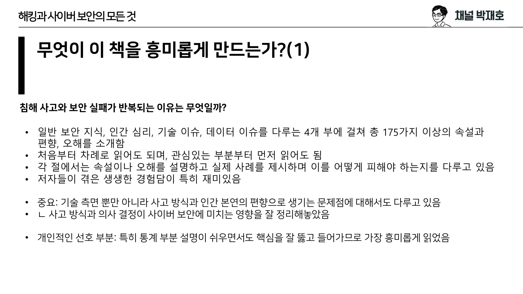 무엇이 이 책을 흥미롭게 만드는가?(1)
침해 사고와 보안 실패가 반복되는 이유는 무엇일까?
해킹과사이버보안의모든것
• 일반 보안 지식, 인간 심리, 기술 이슈, 데이터 이슈를 다루는 4개 부에 걸쳐 총 175가지 이상의 속설과
편향, 오해를 소개함
• 처음부터 차례로 읽어도 되며, 관심있는 부분부터 먼저 읽어도 됨
• 각 절에서는 속설이나 오해를 설명하고 실제 사례를 제시하며 이를 어떻게 피해야 하는지를 다루고 있음
• 저자들이 겪은 생생한 경험담이 특히 재미있음
• 중요: 기술 측면 뿐만 아니라 사고 방식과 인간 본연의 편향으로 생기는 문제점에 대해서도 다루고 있음
• ㄴ 사고 방식과 의사 결정이 사이버 보안에 미치는 영향을 잘 정리해놓았음
• 개인적인 선호 부분: 특히 통계 부분 설명이 쉬우면서도 핵심을 잘 뚫고 들어가므로 가장 흥미롭게 읽었음
 