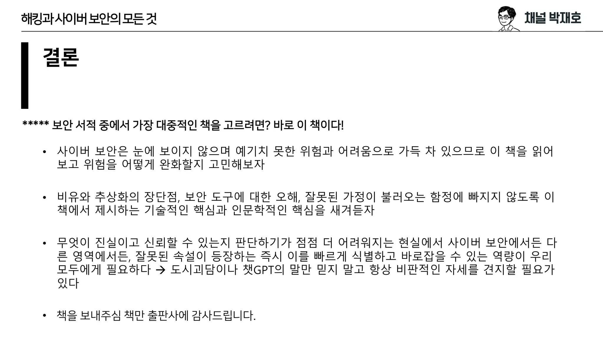 결론
***** 보안 서적 중에서 가장 대중적인 책을 고르려면? 바로 이 책이다!
• 사이버 보안은 눈에 보이지 않으며 예기치 못한 위험과 어려움으로 가득 차 있으므로 이 책을 읽어
보고 위험을 어떻게 완화할지 고민해보자
• 비유와 추상화의 장단점, 보안 도구에 대한 오해, 잘못된 가정이 불러오는 함정에 빠지지 않도록 이
책에서 제시하는 기술적인 핵심과 인문학적인 핵심을 새겨듣자
• 무엇이 진실이고 신뢰할 수 있는지 판단하기가 점점 더 어려워지는 현실에서 사이버 보안에서든 다
른 영역에서든, 잘못된 속설이 등장하는 즉시 이를 빠르게 식별하고 바로잡을 수 있는 역량이 우리
모두에게 필요하다 → 도시괴담이나 챗GPT의 말만 믿지 말고 항상 비판적인 자세를 견지할 필요가
있다
• 책을 보내주심 책만 출판사에 감사드립니다.
해킹과사이버보안의모든것
 