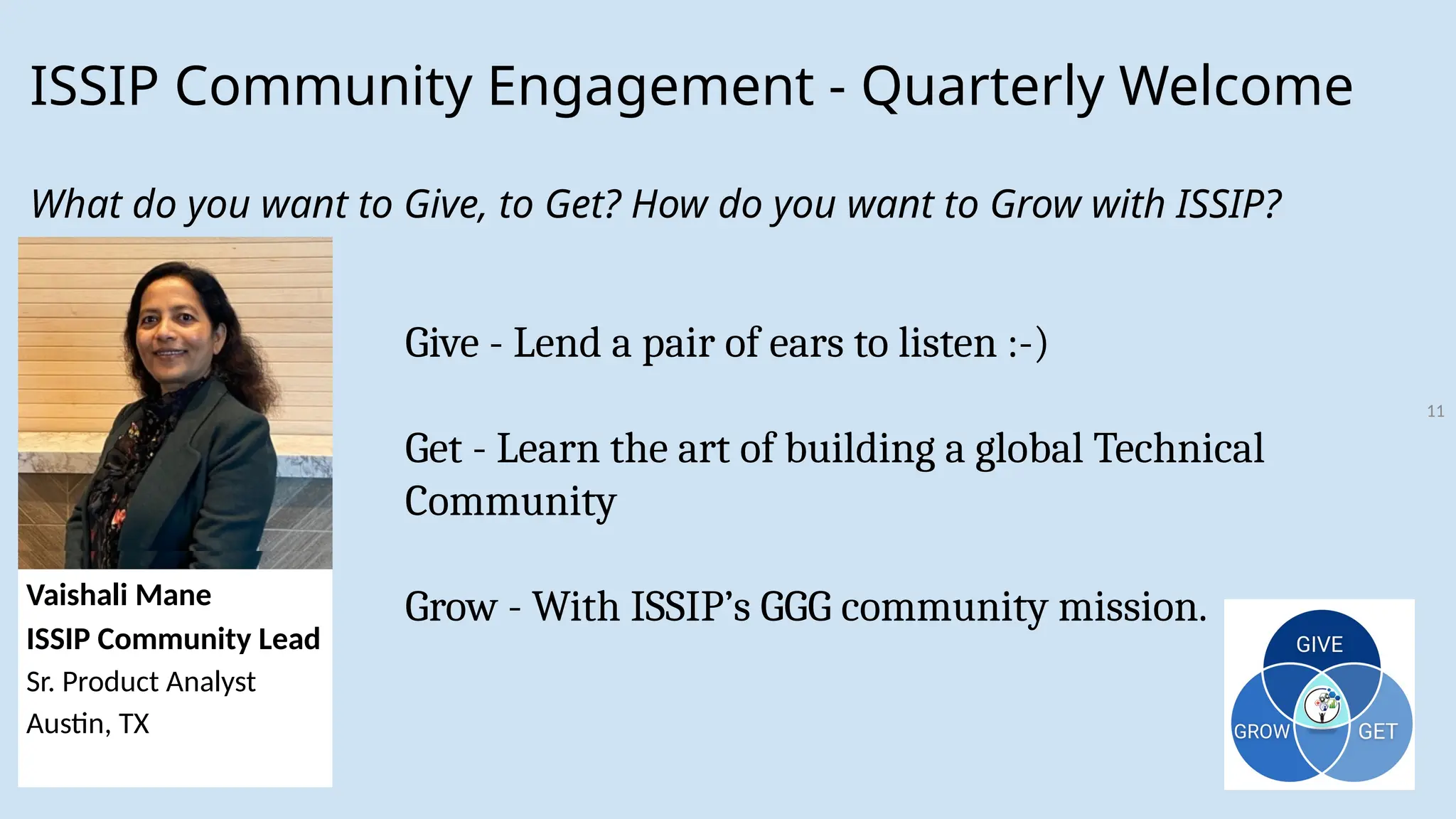 11
ISSIP Community Engagement - Quarterly Welcome
What do you want to Give, to Get? How do you want to Grow with ISSIP?
Vaishali Mane
ISSIP Community Lead
Sr. Product Analyst
Austin, TX
Give - Lend a pair of ears to listen :-)
Get - Learn the art of building a global Technical
Community
Grow - With ISSIP’s GGG community mission.
Vaishali Mane
ISSIP Community Lead
Sr. Product Analyst
Austin, TX
 