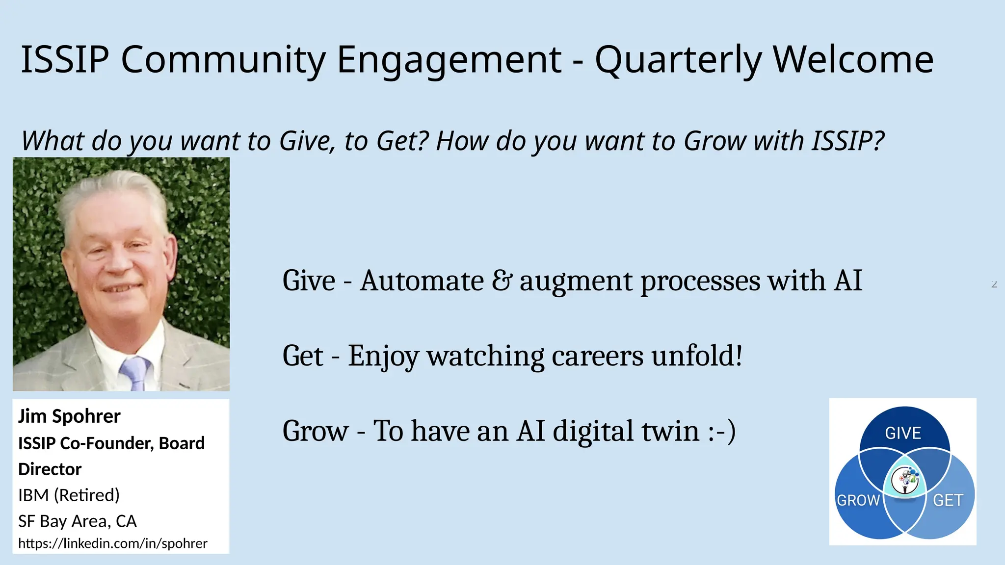 2
ISSIP Community Engagement - Quarterly Welcome
What do you want to Give, to Get? How do you want to Grow with ISSIP?
Jim Spohrer
ISSIP Co-Founder, Board
Director
IBM (Retired)
SF Bay Area, CA
https://linkedin.com/in/spohrer
Give - Automate & augment processes with AI
Get - Enjoy watching careers unfold!
Grow - To have an AI digital twin :-)
 