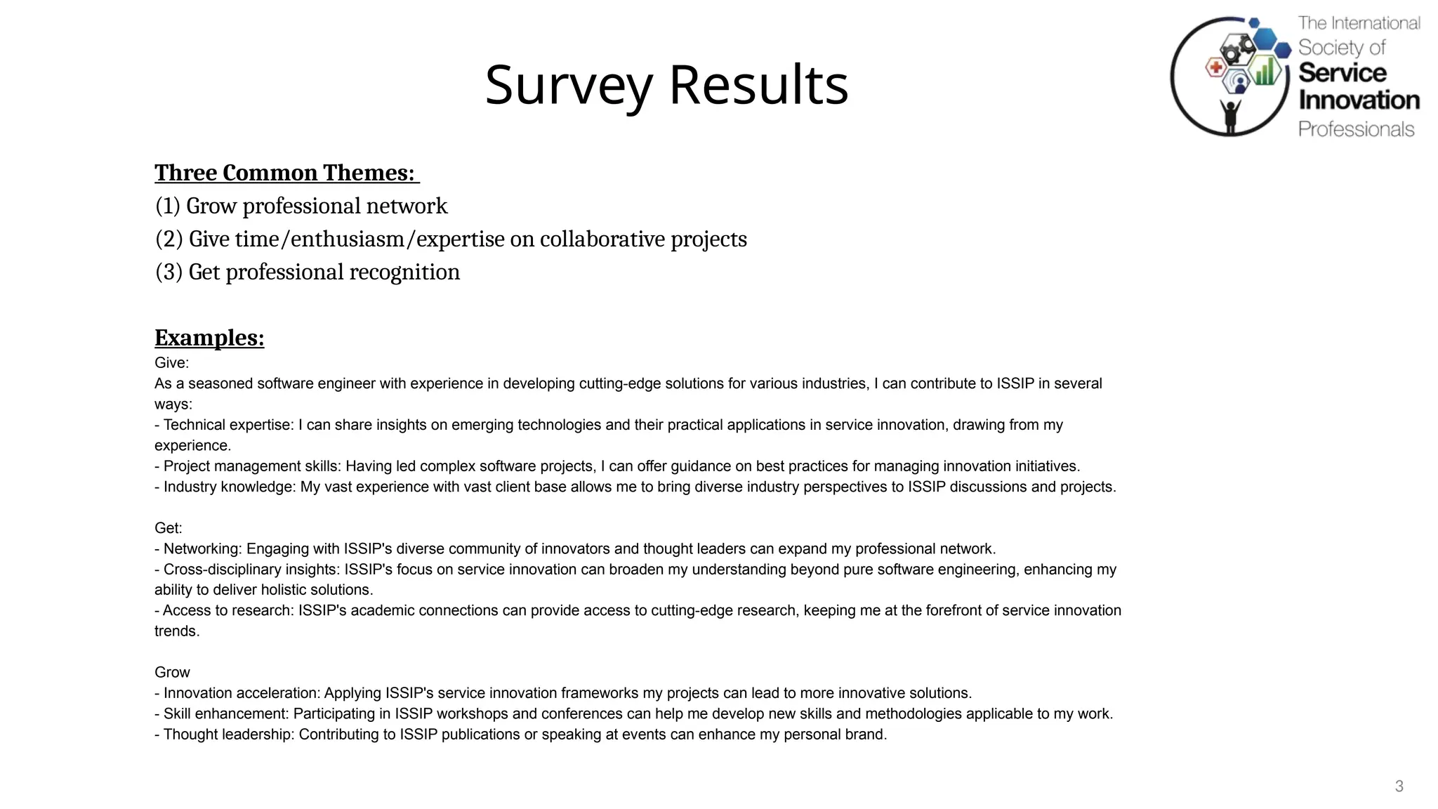 Survey Results
3
Three Common Themes:
(1) Grow professional network
(2) Give time/enthusiasm/expertise on collaborative projects
(3) Get professional recognition
Examples:
Give:
As a seasoned software engineer with experience in developing cutting-edge solutions for various industries, I can contribute to ISSIP in several
ways:
- Technical expertise: I can share insights on emerging technologies and their practical applications in service innovation, drawing from my
experience.
- Project management skills: Having led complex software projects, I can offer guidance on best practices for managing innovation initiatives.
- Industry knowledge: My vast experience with vast client base allows me to bring diverse industry perspectives to ISSIP discussions and projects.
Get:
- Networking: Engaging with ISSIP's diverse community of innovators and thought leaders can expand my professional network.
- Cross-disciplinary insights: ISSIP's focus on service innovation can broaden my understanding beyond pure software engineering, enhancing my
ability to deliver holistic solutions.
- Access to research: ISSIP's academic connections can provide access to cutting-edge research, keeping me at the forefront of service innovation
trends.
Grow
- Innovation acceleration: Applying ISSIP's service innovation frameworks my projects can lead to more innovative solutions.
- Skill enhancement: Participating in ISSIP workshops and conferences can help me develop new skills and methodologies applicable to my work.
- Thought leadership: Contributing to ISSIP publications or speaking at events can enhance my personal brand.
 