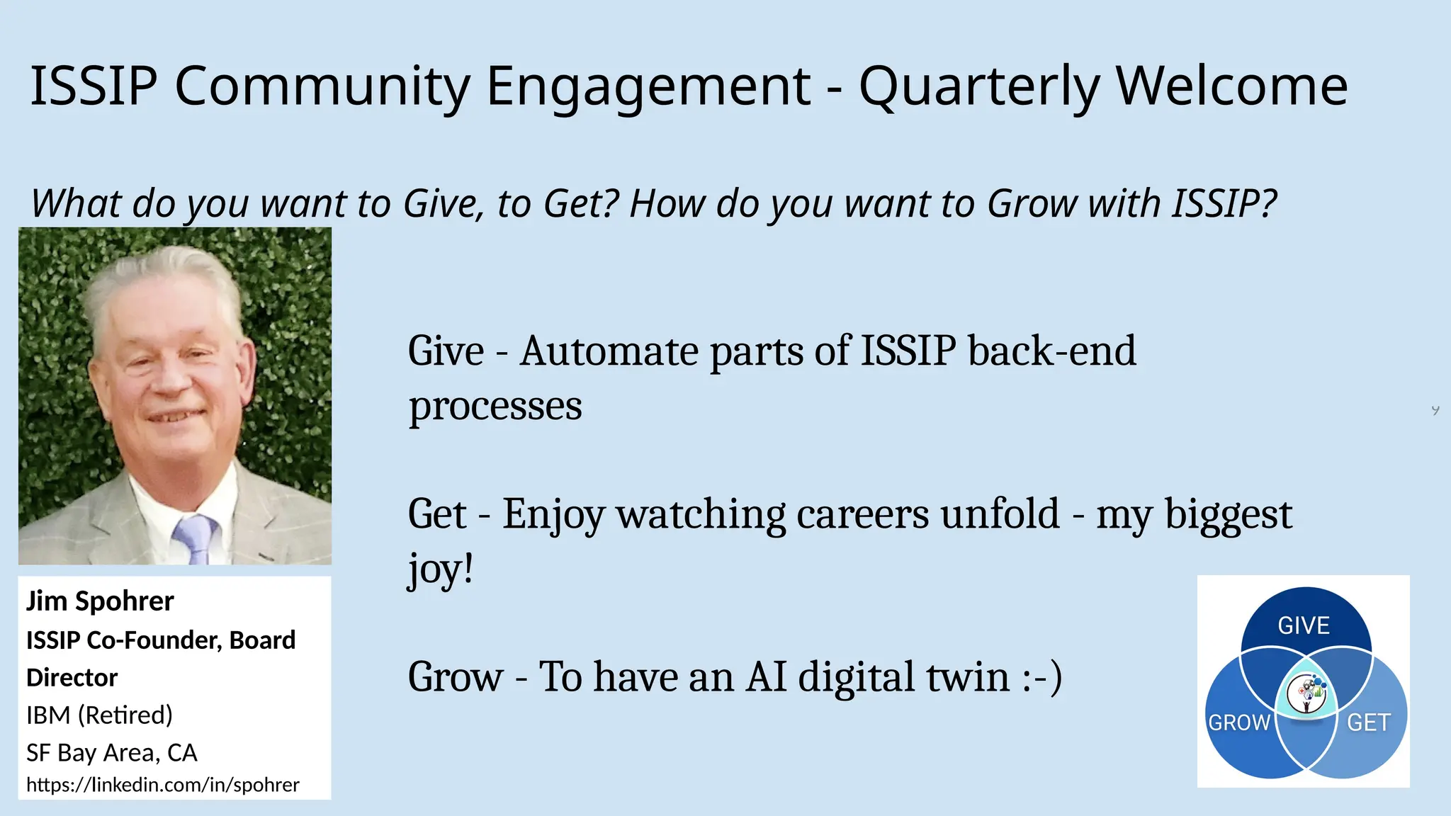 9
ISSIP Community Engagement - Quarterly Welcome
What do you want to Give, to Get? How do you want to Grow with ISSIP?
Jim Spohrer
ISSIP Co-Founder, Board
Director
IBM (Retired)
SF Bay Area, CA
https://linkedin.com/in/spohrer
Give - Automate parts of ISSIP back-end
processes
Get - Enjoy watching careers unfold - my biggest
joy!
Grow - To have an AI digital twin :-)
 