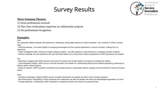 Survey Results
3
Three Common Themes:
(1) Grow professional network
(2) Give time/enthusiasm/expertise on collaborative projects
(3) Get professional recognition
Examples:
Give:
As a seasoned software engineer with experience in developing cutting-edge solutions for various industries, I can contribute to ISSIP in several
ways:
- Technical expertise: I can share insights on emerging technologies and their practical applications in service innovation, drawing from my
experience.
- Project management skills: Having led complex software projects, I can offer guidance on best practices for managing innovation initiatives.
- Industry knowledge: My vast experience with vast client base allows me to bring diverse industry perspectives to ISSIP discussions and projects.
Get:
- Networking: Engaging with ISSIP's diverse community of innovators and thought leaders can expand my professional network.
- Cross-disciplinary insights: ISSIP's focus on service innovation can broaden my understanding beyond pure software engineering, enhancing my
ability to deliver holistic solutions.
- Access to research: ISSIP's academic connections can provide access to cutting-edge research, keeping me at the forefront of service innovation
trends.
Grow
- Innovation acceleration: Applying ISSIP's service innovation frameworks my projects can lead to more innovative solutions.
- Skill enhancement: Participating in ISSIP workshops and conferences can help me develop new skills and methodologies applicable to my work.
- Thought leadership: Contributing to ISSIP publications or speaking at events can enhance my personal brand.
 