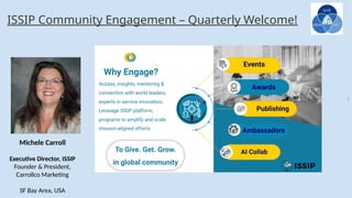 5
ISSIP Community Engagement – Quarterly Welcome!
Michele Carroll
Executive Director, ISSIP
Founder & President,
Carrollco Marketing
SF Bay Area, USA
 