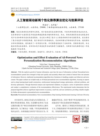 2025 年10 月 第1 卷 第2 期 科技研究与应用
Vol. 1, No. 2, October 2025 Scientific Research and Application
·21·
ISSN 3081-135X（P）
ISSN 3081-1368（O）
10.12479/questpress-kjyjyyy.20250205
人工智能驱动新闻个性化推荐算法优化与效果评估
陈逸斐 1
，孔祥通 2
1 山东师范大学，山东济南，250000；2 曲阜远东职业技术学院，山东曲阜，273100
摘要：随着互联网信息的爆炸式增长，用户面临着信息过载的问题。个性化新闻推荐系统应运而生，
旨在帮助用户从海量信息中快速准确地获取感兴趣的新闻内容。然而，传统的推荐算法在处理复杂的
用户行为和新闻内容时存在局限性。本文深入研究了基于人工智能的新闻个性化推荐算法，重点探讨
了基于深度学习的模型构建、基于强化学习的策略优化、冷启动问题与多样性优化等方面。通过理论
分析和实验验证，我们提出了一系列优化方案，并对推荐效果进行了全面评估。实验结果表明，本文
提出的算法在准确率、召回率和用户满意度等方面均取得了显著提升，为新闻个性化推荐的进一步发
展提供了有益参考。
关键词：个性化推荐；新闻推荐；深度学习；强化学习；冷启动；多样性
Optimization and Effect Evaluation of AI-Powered News
Personalization Recommendation Algorithms
Yifei Chen1
, Xiangtong Kong2
1.Shandong Normal University, Jinan, Shandong, 250000, China;
2.Qufu Far East Vocational and Technical College, Qufu, Shandong, 273100, China
Abstract：With the explosive growth of internet information, users face the issue of information overload. Personalized news
recommendation systems have emerged to help users quickly and accurately obtain news content of interest from vast amounts
of information. However, traditional recommendation algorithms have limitations in handling complex user behaviors and news
content. This paper conducts an in-depth study on AI-based personalized news recommendation algorithms, focusing on aspects
such as deep learning-based model construction, reinforcement learning-based strategy optimization, cold-start problems, and
diversity optimization. Through theoretical analysis and experimental validation, we propose a series of optimization solutions
and conduct a comprehensive evaluation of the recommendation effectiveness. The experimental results demonstrate that the
proposed algorithm achieves significant improvements in accuracy, recall rate, and user satisfaction, providing valuable insights
for further advancements in personalized news recommendation.
Keywords：
Personalized recommendation；
News recommendation；
Deep learning；
Reinforcement learning；
Cold start；
Diversity
在信息时代，
新闻已经成为人们获取信息、
了
解世界的重要渠道。
然而，
信息爆炸也带来了信息
过载的问题，
用户难以在海量新闻中找到自己感兴
趣的内容。
为了解决这一问题，
个性化新闻推荐系
统应运而生。
该系统通过分析用户的历史行为、
兴
趣偏好等信息，
为用户推荐个性化的新闻内容，
从
而提高用户的信息获取效率和满意度。
近年来，随着人工智能技术的快速发展，基
于人工智能的新闻个性化推荐算法得到了广泛应
用。传统的推荐算法，如协同过滤、基于内容的
Copyright © 2025 by author(s) and Quest Press Limited.This work is licensed under the
Creative Commons Attribution International License (CC BY 4.0).
http://creativecommons.org/licenses/by/4.0/
 