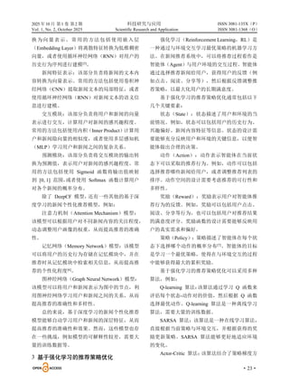 2025 年10 月 第1 卷 第2 期 科技研究与应用
Vol. 1, No. 2, October 2025 Scientific Research and Application
·23·
ISSN 3081-135X（P）
ISSN 3081-1368（O）
换为向量表示。常用的方法包括使用嵌入层
（Embedding Layer）将离散特征转换为低维稠密
向量，或者使用循环神经网络（RNN）对用户的
历史行为序列进行建模[5]
。
新闻特征表示：该部分负责将新闻的文本内
容转换为向量表示。常用的方法包括使用卷积神
经网络（CNN）提取新闻文本的局部特征，或者
使用循环神经网络（RNN）对新闻文本的语义信
息进行建模。
交互模块：该部分负责将用户和新闻的向量
表示进行交互，计算用户对新闻的感兴趣程度。
常用的方法包括使用内积（Inner Product）计算用
户和新闻隐向量的相似度，或者使用多层感知机
（MLP）学习用户和新闻之间的复杂关系。
预测模块：该部分负责将交互模块的输出转
换为预测值，表示用户对新闻的感兴趣程度。常
用的方法包括使用 Sigmoid 函数将输出值映射
到 [0, 1] 范围，
或者使用 Softmax 函数计算用户
对各个新闻的概率分布。
除了 DeepCF 模型，
还有一些其他的基于深
度学习的新闻个性化推荐模型，例如：
注意力机制（Attention Mechanism）模型：
该模型可以根据用户对不同新闻内容的关注程度，
动态调整用户画像的权重，从而提高推荐的准确
性。
记忆网络（Memory Network）模型：该模型
可以将用户的历史行为存储在记忆模块中，并在
推荐时从记忆模块中检索相关信息，从而提高推
荐的个性化程度[6]
。
图神经网络（Graph Neural Network）模型：
该模型可以将用户和新闻表示为图中的节点，利
用图神经网络学习用户和新闻之间的关系，从而
提高推荐的准确性和多样性。
总的来说，基于深度学习的新闻个性化推荐
模型能够自动学习用户和新闻的深层特征，从而
提高推荐的准确性和效果。然而，这些模型也存
在一些挑战，例如模型的可解释性较差，需要大
量的训练数据等。
3 基于强化学习的推荐策略优化
强化学习（Reinforcement Learning，RL）是
一种通过与环境交互学习最优策略的机器学习方
法。在新闻推荐系统中，可以将推荐过程看作是
智能体（Agent）与用户环境的交互过程。智能体
通过选择推荐新闻给用户，获得用户的反馈（例
如点击、阅读、分享等），然后根据反馈调整推
荐策略，以最大化用户的长期满意度。
基于强化学习的推荐策略优化通常包括以下
几个关键要素：
状态（State）：状态描述了用户和环境的当
前情况。例如，状态可以包括用户的历史行为、
兴趣偏好、新闻内容特征等信息。状态的设计需
要能够充分反映用户和环境的关键信息，以便智
能体做出合理的决策。
动作（Action）：动作表示智能体在当前状
态下可以采取的推荐行为。例如，动作可以包括
选择推荐哪些新闻给用户，或者调整推荐列表的
排序。动作空间的设计需要考虑推荐的可行性和
多样性。
奖励（Reward）：奖励表示用户对智能体推
荐行为的反馈。例如，奖励可以包括用户点击、
阅读、分享等行为，也可以包括用户对推荐结果
的满意度评分。奖励函数的设计需要能够反映用
户的真实需求和偏好。
策略（Policy）：策略描述了智能体在每个状
态下选择哪个动作的概率分布[7]
。智能体的目标
是学习一个最优策略，使得在与环境交互的过程
中能够获得最大的累积奖励。
基于强化学习的推荐策略优化可以采用多种
算法，例如：
Q-learning 算法：
该算法通过学习 Q 函数来
评估每个状态-动作对的价值，然后根据 Q 函数
选择最优动作。Q-learning 算法是一种离线学习
算法，需要大量的训练数据。
SARSA 算法：该算法是一种在线学习算法，
直接根据当前策略与环境交互，并根据获得的奖
励更新策略。SARSA 算法能够更好地适应环境
的变化。
Actor-Critic 算法：
该算法结合了策略梯度方
 
