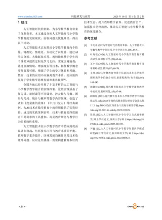 www.scionline2025.com 科技研究与应用 2025 年 10 月 第 1 卷 第 2 期
·34·
5 结论
人工智能时代的到来，为小学数学教育带来
了深刻变革。本文通过分析人工智能时代小学数
学教育的发展现状、面临问题及优化路径，得出
以下结论：
人工智能技术正在推动小学数学教育向个性
化、精准化、情境化、互动化方向发展。通过AI
学习分析、大数据技术等，教师能够基于学生的
个体差异提供定制化学习支持，实现因材施教；
通过虚拟情境、增强现实等技术，抽象数学概念
变得直观可感，增强了学生的学习体验和兴趣。
然而，技术的应用不应偏离教育本质，而应始终
服务于学生数学思维发展和素养提升[8]
。
全国各地已经开展了丰富多样的人工智能与
小学数学教学融合的实践探索。这些实践涵盖了
复习课、新授课等不同课型，涉及数与代数、图
形与几何、统计与概率等数学内容领域，创造了
诸如《度量衡的故事》《年月日复习》等经典课
例，为AI技术在数学教育中的应用提供了宝贵经
验。成功的实践案例表明，技术与教育的深度融
合不是简单的工具叠加，而是教育理念与教学行
为的系统性重塑。
人工智能技术在小学数学教育中的应用仍面
临诸多挑战，包括技术应用与教育本质的平衡、
教师数字素养提升、区域发展均衡性以及技术伦
理等问题。应对这些挑战，需要构建教育本位的
技术生态、提升教师数字素养、促进教育公平、
加强技术伦理治理，推动人工智能与小学数学教
育的深度融合。
参考文献
[1] 卡毛亚.(2025).智能时代的教育革新：人工智能在小
学数学教学中的应用.中小学班主任,(08),49-51.
[2] 叶海堤.(2024).人工智能时代小学数学智慧教育模
式研究.新课程导学,(20),63-66.
[3] 王小双.(2025).人工智能时代小学数学智慧教育改
革策略研究.教师,(07),68-70.
[4] 王坤.(2025).智慧教育背景下信息技术在小学数学
图形教学中的融合应用.新课程教学(电子版),(01),
143-145.
[5] 郭锦松.(2023).现代教育技术在小学数学课堂教学
中的应用.教师博览,(15),67-68.
[6] 胡细容.(2023).现代教育技术在小学数学教学中的有
效运用.(eds.)2023 年现代化教育国际研究学会论文集
（三）(pp.380-382).江西省余干县海尔希望学校;https:
//doi.org/10.26914/c.cnkihy.2023.013828.
[7] 简琪.(2023).人工智能时代小学生学习方式转变研
究(硕士学位论文,西南大学).硕士https://doi.org/10.
27684/d.cnki.gxndx.2023.003333.
[8] 尹鑫.(2022).人工智能时代小学数学智慧教学模式
研究(硕士学位论文,杭州师范大学).硕士https://doi.
org/10.27076/d.cnki.ghzsc.2022.000823.
 