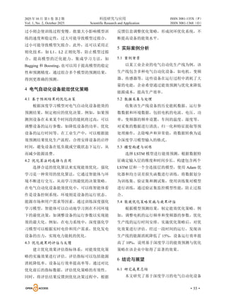 2025 年10 月 第1 卷 第2 期 科技研究与应用
Vol. 1, No. 2, October 2025 Scientific Research and Application
·55·
ISSN 3081-135X（P）
ISSN 3081-1368（O）
过小则会使训练过程变慢。批量大小影响模型训
练的速度和稳定性，过大可能导致模型过拟合，
过小可能导致模型欠拟合。此外，还可以采用正
则化技术，如 L1、L2 正则化等，防止模型过拟
合，提高模型的泛化能力。集成学习方法，如
Bagging 和 Boosting，
也可以用于提高模型的稳定
性和预测精度，通过组合多个模型的预测结果，
得到更准确的预测。
4 电气自动化设备能效优化策略
4.1 基于预测结果的优化决策
根据深度学习模型对电气自动化设备能效的
预测结果，制定相应的优化决策。例如，如果预
测到设备在未来某个时间段的能耗将过高，可以
调整设备的运行参数，如降低设备的功率、优化
设备的运行时间等。在工业生产中，可以根据能
效预测结果优化生产流程，合理安排设备的启停
时间，避免设备在低负载或空载状态下运行，从
而减少能源浪费。
4.2 优化算法的选择与应用
选择合适的优化算法来实现能效优化。强化
学习是一种常用的优化算法，它通过智能体与环
境不断进行交互，从而学习到最优的决策策略。
在电气自动化设备能效优化中，可以将智能体看
作是设备控制系统，环境则是设备的运行状态、
能源市场和用户需求等因素。通过训练深度强化
学习模型，智能体可以自动地学习到在不同环境
下的最优决策，如调整设备的运行参数以实现能
效的最大化。例如，在电力系统中，深度强化学
习模型可以根据实时电价和用户需求，优化发电
设备的出力，实现电力能耗的优化。
4.3 优化效果的评估与反馈
建立优化效果评估指标体系，对能效优化策
略的实施效果进行评估。评估指标可以包括能源
消耗降低率、设备运行效率提高率等。通过对比
优化前后的指标数据，评估优化策略的有效性。
同时，将评估结果反馈到优化决策过程中，根据
反馈信息调整优化策略，形成闭环优化系统，不
断提高设备的能效水平。
5 实际案例分析
5.1 案例背景
以某工业企业的电气自动化生产线为例，该
生产线包含多种电气自动化设备，如电机、变频
器、传感器等。这些设备在运行过程中消耗了大
量的电能，企业希望通过能效预测与优化来降低
能源成本，提高生产效率。
5.2 数据采集与处理
收集该生产线设备的历史能耗数据、运行参
数数据和环境数据，包括电机的电流、电压、功
率，变频器的频率设置，车间的温度、湿度等。
对采集的数据进行清洗、归一化和特征提取等预
处理操作，去除噪声和异常值，将数据转换为适
合深度学习模型输入的格式。
5.3 模型构建与训练
选择 LSTM 模型进行能效预测，根据数据特
征确定输入层的维度和时间步长。构建包含两个
LSTM 层和一个全连接层的模型，使用 Adam 优
化器和均方误差损失函数进行训练。将数据划分
为训练集、验证集和测试集，使用训练集对模型
进行训练，通过验证集监控模型性能，防止过拟
合。
5.4 能效优化策略实施与效果评估
根据模型预测结果，制定能效优化策略。例
如，调整电机的运行频率和变频器的参数，优化
生产线的运行时间安排。实施优化策略后，对优
化效果进行评估。经过一段时间的运行，发现该
生产线的能源消耗降低了 15%，设备运行效率提
高了 10%，说明基于深度学习的能效预测与优化
策略在该企业中取得了显著的效果。
6 结论与展望
6.1 研究成果总结
本文研究了基于深度学习的电气自动化设备
 