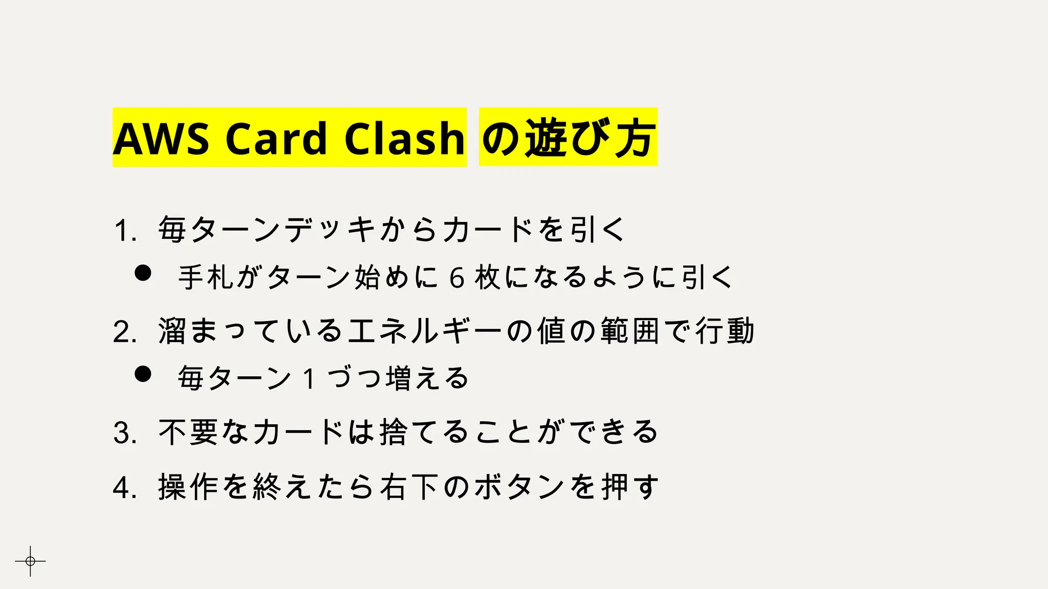 AWS Card Clash の遊び方
1. 毎ターンデッキからカードを引く
 手札がターン始めに 6 枚になるように引く
2. 溜まっているエネルギーの値の範囲で行動
 毎ターン 1 づつ増える
3. 不要なカードは捨てることができる
4. 操作を終えたら右下のボタンを押す
 