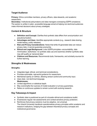 Target Audience
Primary: Ethics committee members, privacy officers, data stewards, and academic
researchers.
Secondary: Institutional policymakers and data managers overseeing GDPR compliance.
The section is written in plain, accessible language aimed at helping non-technical audiences
make informed decisions about privacy strategies.
Content & Structure
● Definition and Concept: Clarifies that synthetic data differs from anonymization and
pseudonymization.
● Advantages and Uses: Identifies appropriate contexts (e.g., research data sharing,
model testing, public releases).
● Risk and Privacy Considerations: Notes that while AI-generated data can reduce
privacy risks, it cannot guarantee anonymity.
● Ethical and Legal Background: Links GDPR principles—accountability, data
minimization, lawfulness—to synthetic data use and examines whether synthetic data
may still qualify as “personal data.”
● Citations and Resources: Recommends tools, frameworks, and scholarly sources for
further learning.
Strengths & Weaknesses
Strengths:
● Integrates legal, ethical, and technical considerations.
● Provides actionable, real-world guidance for researchers.
● Maintained openly on GitHub, allowing version control and community input.
● Uses clear, non-technical language.
Weaknesses:
● Limited algorithmic or statistical depth.
● May oversimplify the nuances of model evaluation or privacy guarantees.
● Relies on continuous updates to remain current with evolving research.
Key Takeaways & Impact
● Synthetic data is positioned as part of a broader ethical and compliance toolkit.
● Emphasizes regular risk assessments and context-sensitive privacy protection.
● Reinforces that privacy solutions must be adaptive, not universal.
The Utrecht University handbook operationalizes privacy principles within academic and
research institutions, bridging the gap between theoretical privacy concepts and
institutional governance.
 