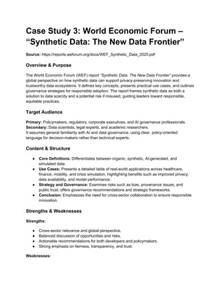Case Study 3: World Economic Forum –
“Synthetic Data: The New Data Frontier”
Source: https://reports.weforum.org/docs/WEF_Synthetic_Data_2025.pdf
Overview & Purpose
The World Economic Forum (WEF) report “Synthetic Data: The New Data Frontier” provides a
global perspective on how synthetic data can support privacy-preserving innovation and
trustworthy data ecosystems. It defines key concepts, presents practical use cases, and outlines
governance strategies for responsible adoption. The report frames synthetic data as both a
solution to data scarcity and a potential risk if misused, guiding leaders toward responsible,
equitable practices.
Target Audience
Primary: Policymakers, regulators, corporate executives, and AI governance professionals.
Secondary: Data scientists, legal experts, and academic researchers.
It assumes general familiarity with AI and data governance, using clear, policy-oriented
language for decision-makers rather than technical experts.
Content & Structure
● Core Definitions: Differentiates between organic, synthetic, AI-generated, and
simulated data.
● Use Cases: Presents a detailed table of real-world applications across healthcare,
finance, mobility, and crisis simulation, highlighting benefits such as improved privacy,
data availability, and model performance.
● Strategy and Governance: Examines risks such as bias, provenance issues, and
public trust; offers governance recommendations and strategic frameworks.
● Conclusion: Emphasizes the need for cross-sector collaboration to ensure responsible
innovation.
Strengths & Weaknesses
Strengths:
● Cross-sector relevance and global perspective.
● Balanced discussion of opportunities and risks.
● Actionable recommendations for both developers and policymakers.
● Strong emphasis on fairness, transparency, and trust.
Weaknesses:
 