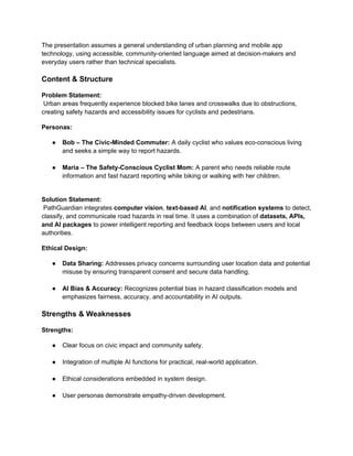The presentation assumes a general understanding of urban planning and mobile app
technology, using accessible, community-oriented language aimed at decision-makers and
everyday users rather than technical specialists.
Content & Structure
Problem Statement:
Urban areas frequently experience blocked bike lanes and crosswalks due to obstructions,
creating safety hazards and accessibility issues for cyclists and pedestrians.
Personas:
● Bob – The Civic-Minded Commuter: A daily cyclist who values eco-conscious living
and seeks a simple way to report hazards.
● Maria – The Safety-Conscious Cyclist Mom: A parent who needs reliable route
information and fast hazard reporting while biking or walking with her children.
Solution Statement:
PathGuardian integrates computer vision, text-based AI, and notification systems to detect,
classify, and communicate road hazards in real time. It uses a combination of datasets, APIs,
and AI packages to power intelligent reporting and feedback loops between users and local
authorities.
Ethical Design:
● Data Sharing: Addresses privacy concerns surrounding user location data and potential
misuse by ensuring transparent consent and secure data handling.
● AI Bias & Accuracy: Recognizes potential bias in hazard classification models and
emphasizes fairness, accuracy, and accountability in AI outputs.
Strengths & Weaknesses
Strengths:
● Clear focus on civic impact and community safety.
● Integration of multiple AI functions for practical, real-world application.
● Ethical considerations embedded in system design.
● User personas demonstrate empathy-driven development.
 
