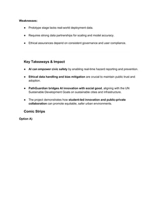 Weaknesses:
● Prototype stage lacks real-world deployment data.
● Requires strong data partnerships for scaling and model accuracy.
● Ethical assurances depend on consistent governance and user compliance.
Key Takeaways & Impact
● AI can empower civic safety by enabling real-time hazard reporting and prevention.
● Ethical data handling and bias mitigation are crucial to maintain public trust and
adoption.
● PathGuardian bridges AI innovation with social good, aligning with the UN
Sustainable Development Goals on sustainable cities and infrastructure.
● The project demonstrates how student-led innovation and public-private
collaboration can promote equitable, safer urban environments.
Comic Strips
Option A)
 