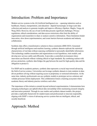 Introduction: Problem and Importance
Modern service systems in the AI (Artificial Intelligence) era —spanning industries such as
healthcare, finance, transportation, and education—depend increasingly on large-scale data
collection and analysis to generate insights and improve efficiency (Spohrer, Maglio, Vargo, &
Warg 2022). However, the use of real-world data presents significant challenges. Privacy
regulations, ethical considerations, and data access restrictions often limit the ability of
organizations and researchers to share or analyze sensitive information. These limitations hinder
innovation, slow down experimentation, and create barriers between academia and industry
collaboration.
Synthetic data offers a transformative solution to these constraints (IBM 2025). Generated
through artificial intelligence and machine learning, synthetic datasets replicate the statistical
characteristics of real data without exposing confidential or personally identifiable information.
This technology enables researchers and organizations to test hypotheses, train models, and
develop new services safely and efficiently. It provides a controlled environment where
innovation can flourish without violating ethical or legal standards. By combining realism with
privacy protection, synthetic data bridges the gap between the need for high-quality data and the
obligation to protect it.
For ISSIP and its academic partners, synthetic data represents a crucial step toward advancing
the field of service science. Universities can leverage synthetic datasets to train students in data-
driven problem solving without requiring access to proprietary or restricted information. At the
same time, industry professionals can use synthetic models to prototype service solutions and
validate processes before deployment. This collaboration fosters a learning ecosystem where
academic theory and industry practice reinforce each other.
The importance of this initiative extends beyond technical experimentation. It demonstrates how
emerging technologies can uphold ethical data stewardship while maintaining research integrity
and innovation potential. Through its case studies and synthetic dataset models, this project
provides a replicable framework for student teams and professionals to innovate responsibly,
aligning with ISSIP’s vision of advancing service systems that are intelligent, ethical, and
socially beneficial.
Approach: Method
 