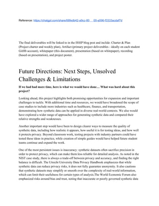 Reference: https://chatgpt.com/share/68fedb42-a9cc-80 00-a596-f3333acdaf7d
The final deliverables will be linked to in the ISSIP blog post and inclide: Charter & Plan
(Project charter and weekly plan), Artifact (primary project deliverables - ideally on each student
GitHb account), whitepaper (this document), presentation (based on whitepaper), recording
(based on presentation), and project poster.
Future Directions: Next Steps, Unsolved
Challenges & Limitations
If we had had more time, here is what we would have done… What was hard about this
project?
Looking ahead, this project highlights both promising opportunities for expansion and important
challenges to tackle. With additional time and resources, we would have broadened the scope of
case studies to include more industries such as healthcare, finance, and transportation,
demonstrating how synthetic data can be applied in diverse real-world contexts. We also would
have explored a wider range of approaches for generating synthetic data and compared their
relative strengths and weaknesses.
Another important step would have been to design clearer ways to measure the quality of
synthetic data, including how realistic it appears, how useful it is for testing ideas, and how well
it protects privacy. Beyond classroom work, testing projects with industry partners could have
tested these ideas in practice, while creation of simple guides would have helped future student
teams continue and expand the work.
One of the most persistent issues is inaccuracy: synthetic datasets often sacrifice precision in
order to protect privacy, which can make them less reliable for detailed analysis. As noted in the
NIST case study, there is always a trade-off between privacy and accuracy, and finding the right
balance is difficult. The Utrecht University Data Privacy Handbook emphasizes that while
synthetic data can reduce privacy risks, it does not fully guarantee anonymity. It also cautions
that synthetic datasets may simplify or smooth over the complexity of real-world information,
which can limit their usefulness for certain types of analysis.The World Economic Forum also
emphasized risks around bias and trust, noting that inaccurate or poorly governed synthetic data
 