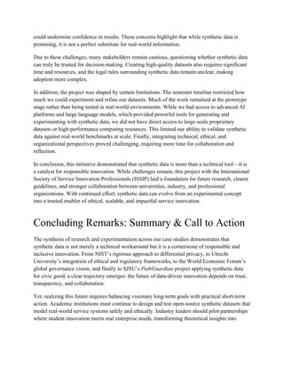 could undermine confidence in results. These concerns highlight that while synthetic data is
promising, it is not a perfect substitute for real-world information.
Due to these challenges, many stakeholders remain cautious, questioning whether synthetic data
can truly be trusted for decision-making. Creating high-quality datasets also requires significant
time and resources, and the legal rules surrounding synthetic data remain unclear, making
adoption more complex.
In addition, the project was shaped by certain limitations. The semester timeline restricted how
much we could experiment and refine our datasets. Much of the work remained at the prototype
stage rather than being tested in real-world environments. While we had access to advanced AI
platforms and large language models, which provided powerful tools for generating and
experimenting with synthetic data, we did not have direct access to large-scale proprietary
datasets or high-performance computing resources. This limited our ability to validate synthetic
data against real-world benchmarks at scale. Finally, integrating technical, ethical, and
organizational perspectives proved challenging, requiring more time for collaboration and
reflection.
In conclusion, this initiative demonstrated that synthetic data is more than a technical tool—it is
a catalyst for responsible innovation. While challenges remain, this project with the International
Society of Service Innovation Professionals (ISSIP) laid a foundation for future research, clearer
guidelines, and stronger collaboration between universities, industry, and professional
organizations. With continued effort, synthetic data can evolve from an experimental concept
into a trusted enabler of ethical, scalable, and impactful service innovation.
Concluding Remarks: Summary & Call to Action
The synthesis of research and experimentation across our case studies demonstrates that
synthetic data is not merely a technical workaround but it is a cornerstone of responsible and
inclusive innovation. From NIST’s rigorous approach to differential privacy, to Utrecht
University’s integration of ethical and regulatory frameworks, to the World Economic Forum’s
global governance vision, and finally to SJSU’s PathGuardian project applying synthetic data
for civic good, a clear trajectory emerges: the future of data-driven innovation depends on trust,
transparency, and collaboration.
Yet, realizing this future requires balancing visionary long-term goals with practical short-term
action. Academic institutions must continue to design and test open-source synthetic datasets that
model real-world service systems safely and ethically. Industry leaders should pilot partnerships
where student innovation meets real enterprise needs, transforming theoretical insights into
 
