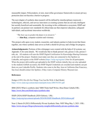 measurable impact. Policymakers, in turn, must refine governance frameworks to ensure privacy
protection does not become a barrier to progress.
The next chapter of synthetic data research will be defined by interdisciplinary teamwork—
technologists, ethicists, and service innovators co-creating systems that are not only intelligent
but socially beneficial and sustainable. By investing in this collaborative ecosystem, ISSIP and
its partners can pioneer new standards for ethical data use that empower education, safeguard
individuals, and accelerate innovation worldwide.
“The best way to predict the future is to invent it.”
— Alan Kay, computer scientist and visionary
This project calls upon every student, researcher, and industry partner to help invent that future
together, one where synthetic data serves as both a shield for privacy and a bridge for progress.
Acknowledgements: Portions of this whitepaper were created with the help of AI systems; see
Appendix A for some details. We would also like to thank person1 role, person 2 role, person 3
role, etc. All students will earn the ISSIP Digital Certification for Knowledge-Sharing-Eminence
at the end of the project. Students must make sure they are connected to Jim Spohrer on
LinkedIn, and register at the ISSIP website (https://issip.org/register/) free for all participants.
When the project deliverables get uploaded to the ISSIP website (ideally they are also uploaded
to the students GitHub accounts), the ISSIP Digital Credentials are awarded and students can put
them on your LinkedIn Profile. Students who come to the Bay Area in California (San Francisco,
San Jose) should contact Jim Spohrer, if they want a Computer History Museum tour.
References
Hodges (1991) Six (Or So) Things You Can Do With A Bad Model.
https://www.rand.org/content/dam/rand/pubs/notes/2005/N3381.pdf
IBM (2025) What is synthetic data? IBM Think Staff Writer, Rina Diane Caballa URL:
https://www.ibm.com/think/topics/synthetic-data
ISSIP (2024) ISSIP Handbook (2024 Edition).. URL:
https://issip.org/wp-content/uploads/2024/08/ISSIP-Handbook-2024-Edition.pdf
Near J, Darais D (2021) Differentially Private Synthetic Data. NIST Blog May 3, 2021. URL:
https://www.nist.gov/blogs/cybersecurity-insights/differentially-private-synthetic-data
 
