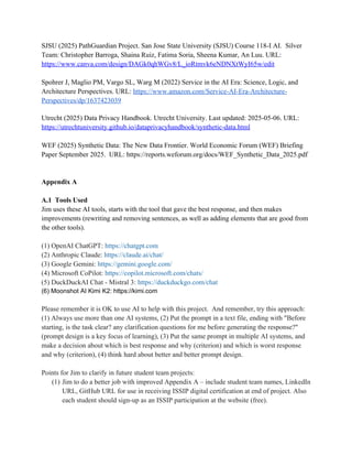 SJSU (2025) PathGuardian Project. San Jose State University (SJSU) Course 118-I AI. Silver
Team: Christopher Barroga, Shaina Ruiz, Fatima Soria, Sheena Kumar, An Luu. URL:
https://www.canva.com/design/DAGk0qhWGv8/L_ioRtmvk6eNDNXtWyI65w/edit
Spohrer J, Maglio PM, Vargo SL, Warg M (2022) Service in the AI Era: Science, Logic, and
Architecture Perspectives. URL: https://www.amazon.com/Service-AI-Era-Architecture-
Perspectives/dp/1637423039
Utrecht (2025) Data Privacy Handbook. Utrecht University. Last updated: 2025-05-06. URL:
https://utrechtuniversity.github.io/dataprivacyhandbook/synthetic-data.html
WEF (2025) Synthetic Data: The New Data Frontier. World Economic Forum (WEF) Briefing
Paper September 2025. URL: https://reports.weforum.org/docs/WEF_Synthetic_Data_2025.pdf
Appendix A
A.1 Tools Used
Jim uses these AI tools, starts with the tool that gave the best response, and then makes
improvements (rewriting and removing sentences, as well as adding elements that are good from
the other tools).
(1) OpenAI ChatGPT: https://chatgpt.com
(2) Anthropic Claude: https://claude.ai/chat/
(3) Google Gemini: https://gemini.google.com/
(4) Microsoft CoPilot: https://copilot.microsoft.com/chats/
(5) DuckDuckAI Chat - Mistral 3: https://duckduckgo.com/chat
(6) Moonshot AI Kimi K2: https://kimi.com
Please remember it is OK to use AI to help with this project. And remember, try this approach:
(1) Always use more than one AI systems, (2) Put the prompt in a text file, ending with "Before
starting, is the task clear? any clarification questions for me before generating the response?"
(prompt design is a key focus of learning), (3) Put the same prompt in multiple AI systems, and
make a decision about which is best response and why (criterion) and which is worst response
and why (criterion), (4) think hard about better and better prompt design.
Points for Jim to clarify in future student team projects:
(1) Jim to do a better job with improved Appendix A – include student team names, LinkedIn
URL, GitHub URL for use in receiving ISSIP digital certification at end of project. Also
each student should sign-up as an ISSIP participation at the website (free).
 