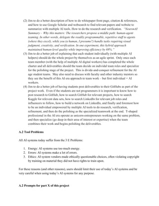 (2) Jim to do a better description of how to do whitepaper front page, citation & references,
and how to use Google Scholar and websearch to find relevant papers and website to
summarize with multiple AI tools. How to do the research and verification. “NeuronAI
Summary - Why this matters: The researchers propose a middle path: human-agent
teaming. In other words, delegate the readily programmable, repetitive stuff to agents
(where they excel), while you (a human, I presume?) handle tasks requiring visual
judgment, creativity, and verification. In one experiment, this hybrid approach
maintained human-level quality while improving efficiency by 69%.”
(3) Jim to do a better job of explaining that each student individually (with multiple AI
helpers) should do the whole project by themselves as an agile sprint. Only once each
team member (with the help of multiple AI digital workers) has completed the whole
charter and all deliverables should the team decide on individal team roles and specialize
for the polishing stage of the project. This is divide-and-conquer refinement for the AI
age student teams. May also need to discuss with faculty and other industry mentors so
they see the benefit of this AI era approach to team work – but first individual + AI
workers.
(4) Jim to do a better job of having students post deliverables to their GitHubs as part of the
project work. Even if the students are not programmers it is important to know how to
post research to GitHub, how to search GitHub for relevant projects, how to search
Kaggle for relevent data sets, how to search LinkedIn for relevant job roles and
influencers to follow, how to build a network on LinkedIn, and finally and foremost how
to be an individual empowered by multiple AI tools to do research, verification,
refinement, and then do the polishing as the specialized teamwork at the end. T-shaped
professional in the AI era operate as unicorn-entrepreneurs working on the same problem,
and then specialize (go deep in their area of interest or expertise) when the team
combines their work and begins polishing the deliverables.
A.2 Tool Problems
All AI systems today suffer from the 3 E Problems:
1. Energy: AI systems use too much energy.
2. Errors: AI systems make a lot of errors.
3. Ethics: AI system vendors made ethically questionable choices, often violating copyright
by training on material they did not have rights to train upon.
For these reasons (and other reasons), users should limit their use of today’s AI systems and be
very careful when using today’s AI systems for any purpose.
A.2 Prompts for part X of this project
 