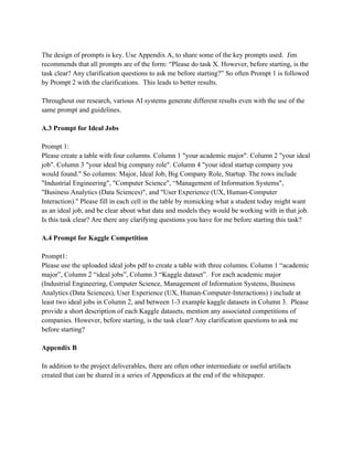 The design of prompts is key. Use Appendix A, to share some of the key prompts used. Jim
recommends that all prompts are of the form: “Please do task X. However, before starting, is the
task clear? Any clarification questions to ask me before starting?” So often Prompt 1 is followed
by Prompt 2 with the clarifications. This leads to better results.
Throughout our research, various AI systems generate different results even with the use of the
same prompt and guidelines.
A.3 Prompt for Ideal Jobs
Prompt 1:
Please create a table with four columns. Column 1 "your academic major". Column 2 "your ideal
job". Column 3 "your ideal big company role". Column 4 "your ideal startup company you
would found." So columns: Major, Ideal Job, Big Company Role, Startup. The rows include
"Industrial Engineering", "Computer Science", “Management of Information Systems",
"Business Analytics (Data Sciences)", and "User Experience (UX, Human-Computer
Interaction)." Please fill in each cell in the table by mimicking what a student today might want
as an ideal job, and be clear about what data and models they would be working with in that job.
Is this task clear? Are there any clarifying questions you have for me before starting this task?
A.4 Prompt for Kaggle Competition
Prompt1:
Please use the uploaded ideal jobs pdf to create a table with three columns. Column 1 “academic
major”, Column 2 “ideal jobs”, Column 3 “Kaggle dataset”. For each academic major
(Industrial Engineering, Computer Science, Management of Information Systems, Business
Analytics (Data Sciences), User Experience (UX, Human-Computer-Interactions) ) include at
least two ideal jobs in Column 2, and between 1-3 example kaggle datasets in Column 3. Please
provide a short description of each Kaggle datasets, mention any associated competitions of
companies. However, before starting, is the task clear? Any clarification questions to ask me
before starting?
Appendix B
In addition to the project deliverables, there are often other intermediate or useful artifacts
created that can be shared in a series of Appendices at the end of the whitepaper.
 