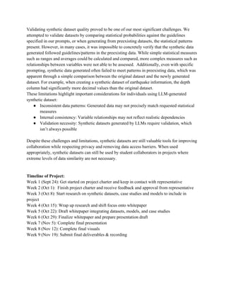 Validating synthetic dataset quality proved to be one of our most significant challenges. We
attempted to validate datasets by comparing statistical probabilities against the guidelines
specified in our prompts, or when generating from preexisting datasets, the statistical patterns
present. However, in many cases, it was impossible to concretely verify that the synthetic data
generated followed guidelines/patterns in the preexisting data. While simple statistical measures
such as ranges and averages could be calculated and compared, more complex measures such as
relationships between variables were not able to be assessed. Additionally, even with specific
prompting, synthetic data generated often failed to meet patterns in preexisting data, which was
apparent through a simple comparison between the original dataset and the newly generated
dataset. For example, when creating a synthetic dataset of earthquake information, the depth
column had significantly more decimal values than the original dataset.
These limitations highlight important considerations for individuals using LLM-generated
synthetic dataset:
● Inconsistent data patterns: Generated data may not precisely match requested statistical
measures
● Internal consistency: Variable relationships may not reflect realistic dependencies
● Validation necessity: Synthetic datasets generated by LLMs require validation, which
isn’t always possible
Despite these challenges and limitations, synthetic datasets are still valuable tools for improving
collaboration while respecting privacy and removing data access barriers. When used
appropriately, synthetic datasets can still be used by student collaborators in projects where
extreme levels of data similarity are not necessary.
Timeline of Project:
Week 1 (Sept 24): Get started on project charter and keep in contact with representative
Week 2 (Oct 1): Finish project charter and receive feedback and approval from representative
Week 3 (Oct 8): Start research on synthetic datasets, case studies and models to include in
project
Week 4 (Oct 15): Wrap up research and shift focus onto whitepaper
Week 5 (Oct 22): Draft whitepaper integrating datasets, models, and case studies
Week 6 (Oct 29): Finalize whitepaper and prepare presentation draft
Week 7 (Nov 5): Complete final presentation
Week 8 (Nov 12): Complete final visuals
Week 9 (Nov 19): Submit final deliverables & recording
 
