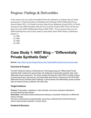 Progress: Findings & Deliverables
In this section, four case studies that helped inform the exploration of synthetic data are briefly
summarized: (1) National Institute of Standards and Technology (NIST) Differential Privacy
(Near & Darais 2021), (2) Utrecht University Data Privacy Handbook (Utrecht 2025), (3) World
Economic Forum (WEF) Synthetic Data the New Economic Frontier (WEF 2025), (4) San Jose
State University (SJSU) PathGuardian Project (SJSU 2025). The one sentence take away for
ISSIP leadership from each of these studies to help inform future ISSIP industry collaboration
projects is:
(1) TBD
(2) TBD
(3) TBD
(4) TBD
Case Study 1: NIST Blog – “Differentially
Private Synthetic Data”
Source: https://www.nist.gov/blogs/cybersecurity-insights/differentially-private-synthetic-data
Overview & Purpose
The NIST (National Institute of Standards and Technology) blog post “Differentially Private
Synthetic Data” explores the opportunities and challenges of generating synthetic data under
differential privacy assurances. The article situates this approach within NIST’s broader mission
of advancing privacy, data security, and responsible data sharing. Drawing from the 2018 NIST
Differential Privacy Synthetic Data Challenge, it demonstrates how differentially private synthetic
data can balance privacy protection with data utility.
Target Audience
Primary: Policymakers, statisticians, data scientists, and privacy engineers interested in
privacy-preserving data analysis.
Secondary: Technically literate professionals seeking an accessible introduction to differential
privacy concepts.
The tone is professional yet approachable, assuming a moderate level of technical literacy
without requiring deep expertise in privacy theory.
Content & Structure
 