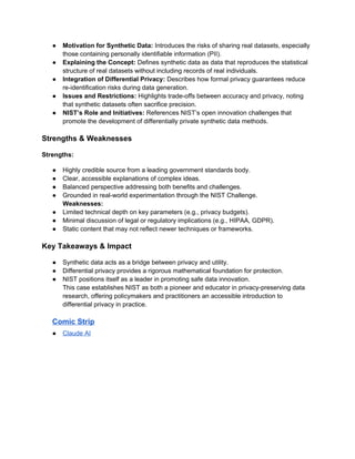 ● Motivation for Synthetic Data: Introduces the risks of sharing real datasets, especially
those containing personally identifiable information (PII).
● Explaining the Concept: Defines synthetic data as data that reproduces the statistical
structure of real datasets without including records of real individuals.
● Integration of Differential Privacy: Describes how formal privacy guarantees reduce
re-identification risks during data generation.
● Issues and Restrictions: Highlights trade-offs between accuracy and privacy, noting
that synthetic datasets often sacrifice precision.
● NIST’s Role and Initiatives: References NIST’s open innovation challenges that
promote the development of differentially private synthetic data methods.
Strengths & Weaknesses
Strengths:
● Highly credible source from a leading government standards body.
● Clear, accessible explanations of complex ideas.
● Balanced perspective addressing both benefits and challenges.
● Grounded in real-world experimentation through the NIST Challenge.
Weaknesses:
● Limited technical depth on key parameters (e.g., privacy budgets).
● Minimal discussion of legal or regulatory implications (e.g., HIPAA, GDPR).
● Static content that may not reflect newer techniques or frameworks.
Key Takeaways & Impact
● Synthetic data acts as a bridge between privacy and utility.
● Differential privacy provides a rigorous mathematical foundation for protection.
● NIST positions itself as a leader in promoting safe data innovation.
This case establishes NIST as both a pioneer and educator in privacy-preserving data
research, offering policymakers and practitioners an accessible introduction to
differential privacy in practice.
Comic Strip
● Claude AI
 