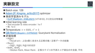 実験設定
Adam [P. Kingma, arXiv2017]
CLIP [Radford+, ICML2021]
QB-Norm [Bogolin+, CVPR2022]
◼ Batch size: 128
◼ Adam [P. Kingma, arXiv2017] optimizer
◼ 事前学習済みモデル
• CLIP [Radford+, ICML2021] (ViT-B/32), 512次元の特徴量
◼ Initial learning rate
• Text encoder & video encoder: 1e-7
• 他: 1e-3
◼ Temperature: 𝜏 = 0.01, 𝜏′
= 1
◼ QB-Norm [Bogolin+, CVPR2022]: Querybank Normalisation
◼ 評価指標
• R@K↑
• Recall at k : 上位k個に含まれる正解の数 / 正解データの総数
• Rsum↑
• R@1, R@5, R@10の合計
• MdR↓, MnR↓
• Median Rank, Mean Rank：正解カテゴリの予測スコア順位の中央値, 平均
 