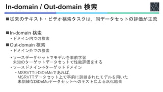 In-domain / Out-domain 検索
◼従来のテキスト・ビデオ検索タスクは，同データセットの評価が主流
◼In-domain 検索
• ドメイン内での検索
◼Out-domain 検索
• ドメイン外での検索
• ソースデータセットでモデルを事前学習
未知のターゲットデータセットで性能評価をする
• ソースドメイン->ターゲットドメイン
• MSRVTT->DiDeMoであれば，
MSRVTTデータセット上で事前に訓練されたモデルを用いた
未訓練なDiDeMoデータセットへのテストによる汎化結果
 